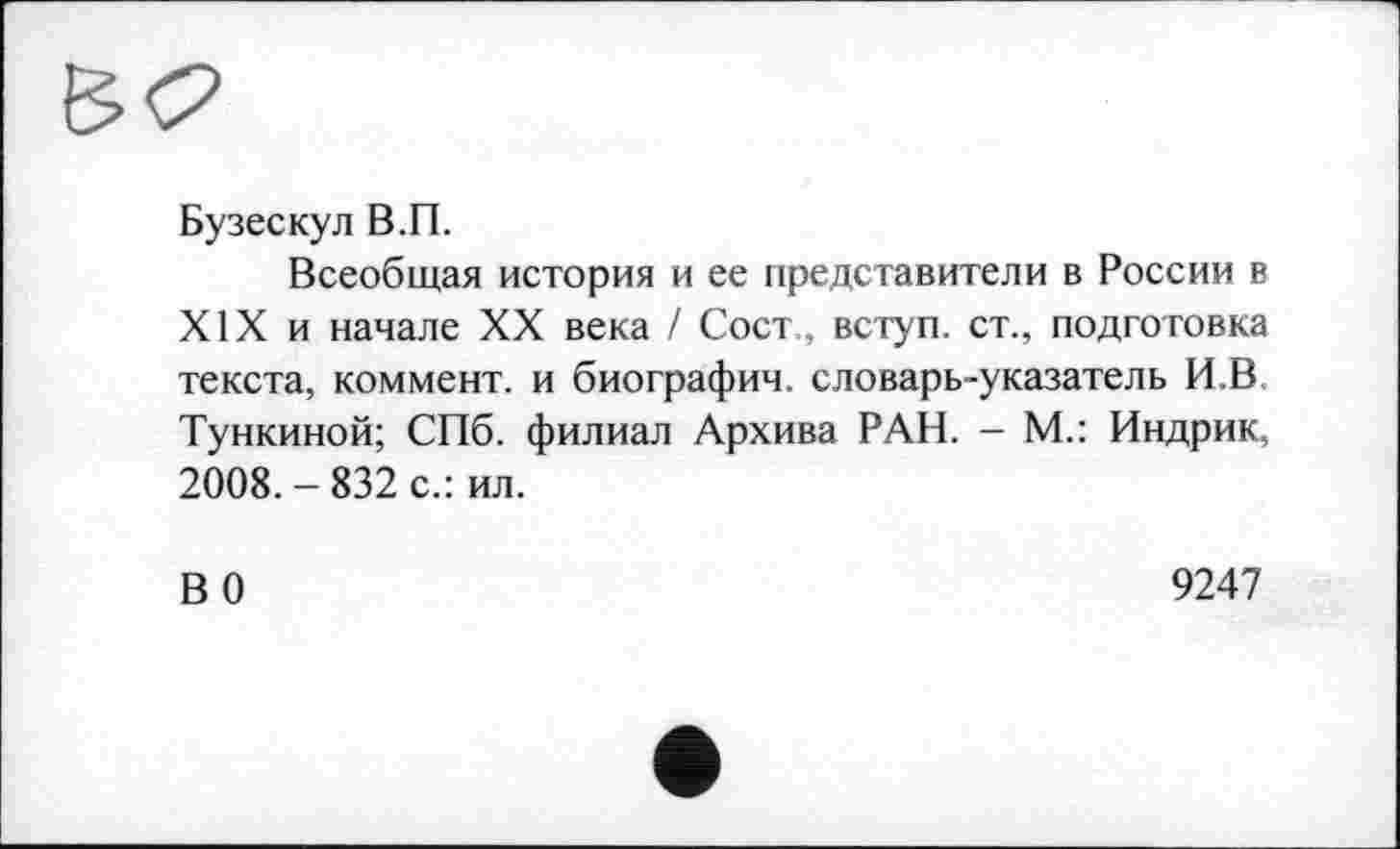 ﻿Бузескул В.П.
Всеобщая история и ее представители в России в XIX и начале XX века / Сост., вступ, ст., подготовка текста, коммент, и биографии, словарь-указатель И.В Тункиной; СПб. филиал Архива РАН. - М.: Индрик, 2008.-832 с.: ил.
ВО
9247